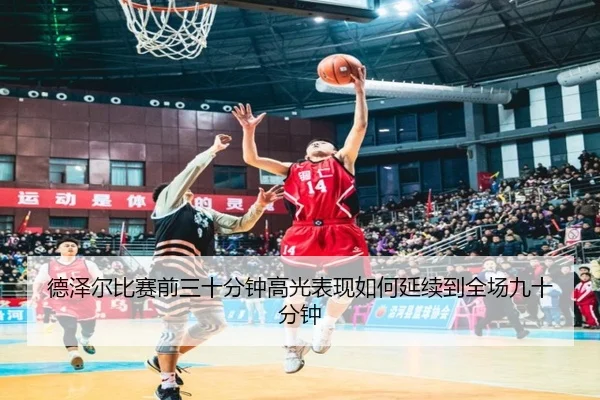 德泽尔比赛前三十分钟高光表现如何延续到全场九十分钟